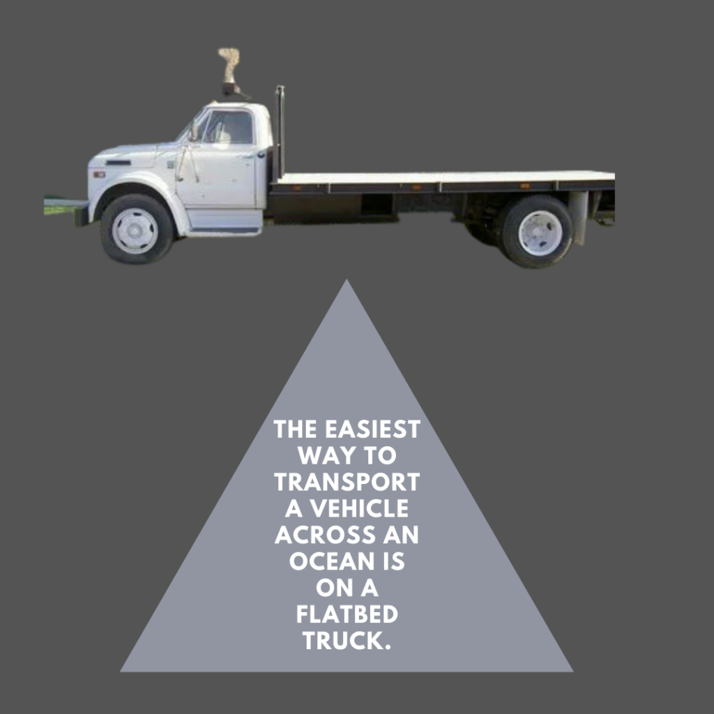 The easiest way to transport a vehicle across an ocean is on a flatbed truck.